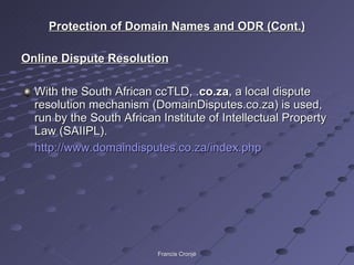 Protection of Domain Names and ODR (Cont.) Online Dispute Resolution With the South African ccTLD, . co.za , a local dispute resolution mechanism (DomainDisputes.co.za) is used, run by the South African Institute of Intellectual Property Law (SAIIPL).  http://www.domaindisputes.co.za/index.php   Francis Cronjé 