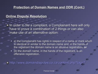 Protection of Domain Names and ODR (Cont.) Online Dispute Resolution In order to file a complaint, a Complainant here will only have to prove a combination of 2 things or can also make use of an alternative option: a) the complainant has rights in respect of a name or mark which is identical or similar to the domain name and, in the hands of the registrant the domain name is an abusive registration;  or (b) the domain name, in the hands of the registrant, is an offensive registration. http://www.domaindisputes.co.za/content.php?tag=7   Francis Cronjé 