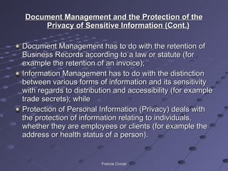 Document Management and the Protection of the Privacy of Sensitive Information (Cont.) Document Management has to do with the retention of Business Records according to a law or statute (for example the retention of an invoice); Information Management has to do with the distinction between various forms of information and its sensitivity with regards to distribution and accessibility (for example trade secrets); while Protection of Personal Information (Privacy) deals with the protection of information relating to individuals, whether they are employees or clients (for example the address or health status of a person). Francis Cronjé 