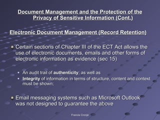 Document Management and the Protection of the Privacy of Sensitive Information (Cont.) Electronic Document Management (Record Retention) Certain sections of Chapter III of the ECT Act allows the use of electronic documents, emails and other forms of electronic information as evidence (sec 15) An audit trail of  authenticity ; as well as  Integrity  of information in terms of structure, content and context must be shown; Email messaging systems such as Microsoft Outlook was not designed to guarantee the above Francis Cronjé 