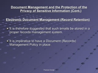 Document Management and the Protection of the Privacy of Sensitive Information (Cont.) Electronic Document Management (Record Retention) It is therefore suggested that such emails be stored in a proper records management system. It is imperative to have a Document (Records) Management Policy in place. Francis Cronjé 