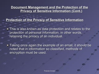 Document Management and the Protection of the Privacy of Sensitive Information (Cont.) Protection of the Privacy of Sensitive Information This is also known as data protection and relates to the protection of personal information, in other words, retaining the privacy of an individual. Taking once again the example of an email, it should be noted that in information so classified, methods of encryption must be used.  Francis Cronjé 