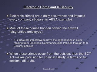Electronic Crime and IT Security Electronic crimes are a daily occurrence and impacts every company (Edgars an ABSA example); Most of these crimes happen behind the firewall (disgruntled employee); It is therefore imperative to have the right policies in place, ranging from Electronic Communications Policies through to IT Security policies When these crimes occur from the outside, then the ECT Act makes provision for criminal liability in terms of its sections 85 to 88. Francis Cronjé 
