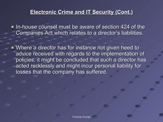 Electronic Crime and IT Security (Cont.) In-house counsel must be aware of section 424 of the Companies Act which relates to a director’s liabilities. Where a director has for instance not given heed to advice received with regards to the implementation of policies, it might be concluded that such a director has acted recklessly and might incur personal liability for losses that the company has suffered. Francis Cronjé 
