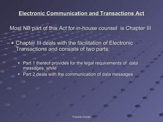 Electronic Communication and Transactions Act Most NB part of this Act for in-house counsel  is Chapter III  Chapter III deals with the facilitation of Electronic Transactions and consists of two parts: Part 1 thereof provides for the legal requirements of  data messages, while Part 2 deals with the communication of data messages Francis Cronjé 