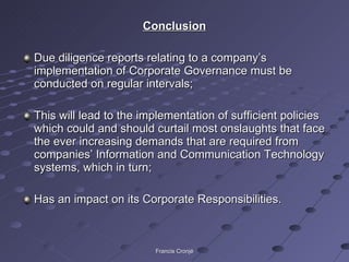 Conclusion Due diligence reports relating to a company’s implementation of Corporate Governance must be conducted on regular intervals; This will lead to the implementation of sufficient policies which could and should curtail most onslaughts that face the ever increasing demands that are required from companies’ Information and Communication Technology systems, which in turn; Has an impact on its Corporate Responsibilities. Francis Cronjé 