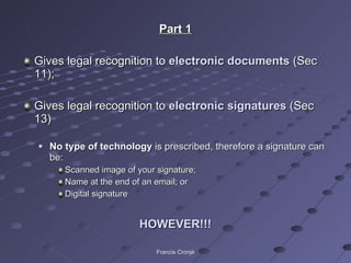 Part 1 Gives legal recognition to  electronic documents  (Sec 11); Gives legal recognition to  electronic signatures  (Sec 13) No type of technology  is prescribed, therefore a signature can be: Scanned image of your signature; Name at the end of an email; or Digital signature HOWEVER!!! Francis Cronjé 