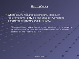 Part 1 (Cont.) Where a Law requires a signature, then such requirement will  only  be met once an  Advanced Electronic Signature (AES)  is used. This constitutes a reliable form of signature and can only be issued by an Authentication Provider which have been accredited in terms of sections 37 and 38 of the ECT Act. Francis Cronjé 