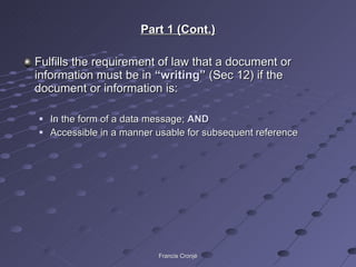 Part 1 (Cont.) Fulfills the requirement of law that a document or information must be in  “writing”  (Sec 12) if the document or information is: In the form of a data message;  AND Accessible in a manner usable for subsequent reference Francis Cronjé 