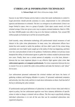 CYBER LAW & INFORMATION TECHNOLOGY
                   by Talwant Singh Addl. Distt. & Sessions Judge, Delhi


Success in any field of human activity leads to crime that needs mechanisms to control it.
Legal provisions should provide assurance to users, empowerment to law enforcement
agencies and deterrence to criminals. The law is as stringent as its enforcement. Crime is no
longer limited to space, time or a group of people. Cyber space creates moral, civil and
criminal wrongs. It has now given a new way to express criminal tendencies. Back in 1990,
less than 100,000 people were able to log on to the Internet worldwide. Now around 500
million people are hooked up to surf the net around the globe.


Until recently, many information technology (IT) professionals lacked awareness of and
interest in the cyber crime phenomenon. In many cases, law enforcement officers have
lacked the tools needed to tackle the problem; old laws didn’t quite fit the crimes being
committed, new laws hadn’t quite caught up to the reality of what was happening, and there
were few court precedents to look to for guidance. Furthermore, debates over privacy issues
hampered the ability of enforcement agents to gather the evidence needed to prosecute these
new cases. Finally, there was a certain amount of antipathy—or at the least, distrust—
between the two most important players in any effective fight against cyber crime: law
enforcement agencies and computer professionals. Yet close cooperation between the two
is crucial if we are to control the cyber crime problem and make the Internet a safe “place”
for its users.


Law enforcement personnel understand the criminal mindset and know the basics of
gathering evidence and bringing offenders to justice. IT personnel understand computers
and networks, how they work, and how to track down information on them. Each has half of
the key to defeating the cyber criminal.


IT professionals need good definitions of cybercrime in order to know when (and what) to
report to police, but law enforcement agencies must have statutory definitions of specific
crimes in order to charge a criminal with an offense. The first step in specifically defining
individual cybercrimes is to sort all the acts that can be considered cybercrimes into
organized categories.
 