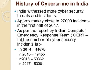 History of Cybercrime in India
 India witnessed more cyber security
threats and incidents.
 Approximately close to 27000 incidents
in the first half of 2017.
 As per the report by Indian Computer
Emergency Response Team ( CERT –
In),the number of cyber security
incidents is :-
 In 2014 – 44679,
In 2015 – 49455
In2016 – 50362
In 2017 - 53081
 