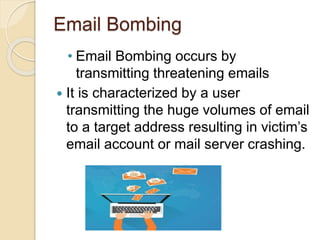 Email Bombing
• Email Bombing occurs by
transmitting threatening emails
 It is characterized by a user
transmitting the huge volumes of email
to a target address resulting in victim’s
email account or mail server crashing.
 