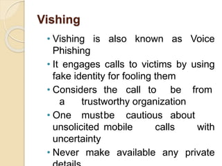 Vishing
• Vishing is also known as Voice
Phishing
• It engages calls to victims by using
fake identity for fooling them
• Considers the call to be from
a trustworthy organization
• One mustbe cautious about
unsolicited mobile calls with
uncertainty
• Never make available any private
 