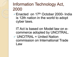 Information Technology Act,
2000
Enacted on 17th October 2000- India
is 12th nation in the world to adopt
cyber laws.
IT Act is based on Model law on e-
commerce adopted by UNCITRAL.
 UNCITRAL = United Nation
commission on International Trade
Law
 