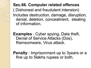 Sec.66. Computer related offences
( Dishonest and fraudulent intension)
Includes destruction, damage, disruption,
denial, deletion, concealment, stealing
of information.
Examples : Cyber spying, Data theft,
Denial of Service Attacks (Dos),
Ramsomware, Virus attack.
Penalty : Imprisonment up to 3years or a
fine up to 5lakhs rupees or both.
 