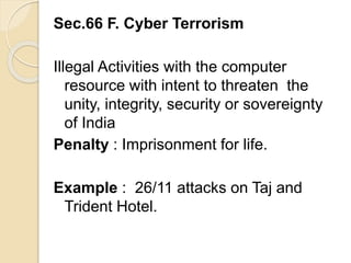 Sec.66 F. Cyber Terrorism
Illegal Activities with the computer
resource with intent to threaten the
unity, integrity, security or sovereignty
of India
Penalty : Imprisonment for life.
Example : 26/11 attacks on Taj and
Trident Hotel.
 