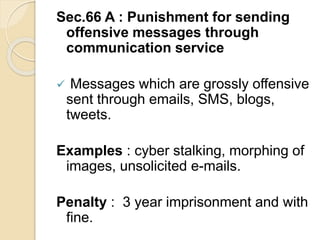 Sec.66 A : Punishment for sending
offensive messages through
communication service
 Messages which are grossly offensive
sent through emails, SMS, blogs,
tweets.
Examples : cyber stalking, morphing of
images, unsolicited e-mails.
Penalty : 3 year imprisonment and with
fine.
 