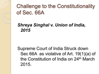 Challenge to the Constitutionality
of Sec. 66A
Shreya Singhal v. Union of India,
2015
Supreme Court of India Struck down
Sec 66A as violative of Art. 19(1)(a) of
the Constitution of India on 24th March
2015.
 