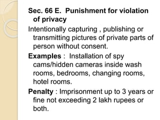 Sec. 66 E. Punishment for violation
of privacy
Intentionally capturing , publishing or
transmitting pictures of private parts of
person without consent.
Examples : Installation of spy
cams/hidden cameras inside wash
rooms, bedrooms, changing rooms,
hotel rooms.
Penalty : Imprisonment up to 3 years or
fine not exceeding 2 lakh rupees or
both.
 