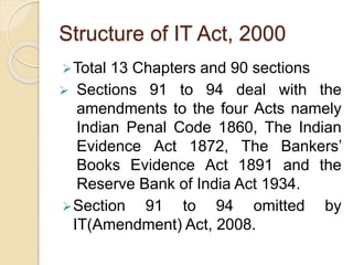 Structure of IT Act, 2000
Total 13 Chapters and 90 sections
 Sections 91 to 94 deal with the
amendments to the four Acts namely
Indian Penal Code 1860, The Indian
Evidence Act 1872, The Bankers’
Books Evidence Act 1891 and the
Reserve Bank of India Act 1934.
Section 91 to 94 omitted by
IT(Amendment) Act, 2008.
 
