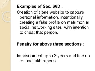 Examples of Sec. 66D :
Creation of clone website to capture
personal information, Intentionally
creating a fake profile on matrimonial
social networking sites with intention
to cheat that person.
Penalty for above three sections :
Imprisonment up to 3 years and fine up
to one lakh rupees.
 