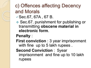 c) Offences affecting Decency
and Morals
Sec.67, 67A , 67 B.
 Sec.67. punishment for publishing or
transmitting obscene material in
electronic form.
Penalty :
First conviction : 3 year imprisonment
with fine up to 5 lakh rupees .
Second Conviction : 5year
imprisonment and fine up to 10 lakh
rupees
 