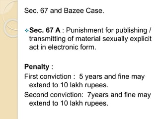 Sec. 67 and Bazee Case.
Sec. 67 A : Punishment for publishing /
transmitting of material sexually explicit
act in electronic form.
Penalty :
First conviction : 5 years and fine may
extend to 10 lakh rupees.
Second conviction: 7years and fine may
extend to 10 lakh rupees.
 