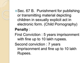 Sec. 67 B. Punishment for publishing
or transmitting material depicting
children in sexually explicit act in
electronic form. (Child Pornography)
Penalty :
First Conviction : 5 years imprisonment
with fine up to 10 lakh rupees.
Second conviction : 7 years
imprisonment and fine up to 10 lakh
Rupees.
 