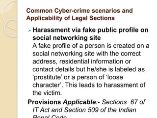 Common Cyber-crime scenarios and
Applicability of Legal Sections
Harassment via fake public profile on
social networking site
A fake profile of a person is created on a
social networking site with the correct
address, residential information or
contact details but he/she is labeled as
‘prostitute’ or a person of ‘loose
character’. This leads to harassment of
the victim.
Provisions Applicable:- Sections 67 of
IT Act and Section 509 of the Indian
 
