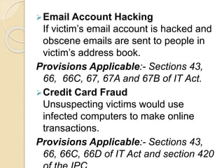 Email Account Hacking
If victim’s email account is hacked and
obscene emails are sent to people in
victim’s address book.
Provisions Applicable:- Sections 43,
66, 66C, 67, 67A and 67B of IT Act.
Credit Card Fraud
Unsuspecting victims would use
infected computers to make online
transactions.
Provisions Applicable:- Sections 43,
66, 66C, 66D of IT Act and section 420
 