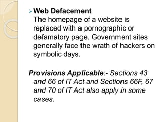 Web Defacement
The homepage of a website is
replaced with a pornographic or
defamatory page. Government sites
generally face the wrath of hackers on
symbolic days.
Provisions Applicable:- Sections 43
and 66 of IT Act and Sections 66F, 67
and 70 of IT Act also apply in some
cases.
 