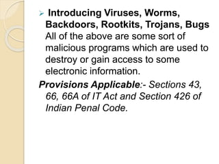  Introducing Viruses, Worms,
Backdoors, Rootkits, Trojans, Bugs
All of the above are some sort of
malicious programs which are used to
destroy or gain access to some
electronic information.
Provisions Applicable:- Sections 43,
66, 66A of IT Act and Section 426 of
Indian Penal Code.
 