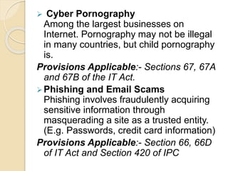  Cyber Pornography
Among the largest businesses on
Internet. Pornography may not be illegal
in many countries, but child pornography
is.
Provisions Applicable:- Sections 67, 67A
and 67B of the IT Act.
Phishing and Email Scams
Phishing involves fraudulently acquiring
sensitive information through
masquerading a site as a trusted entity.
(E.g. Passwords, credit card information)
Provisions Applicable:- Section 66, 66D
of IT Act and Section 420 of IPC
 