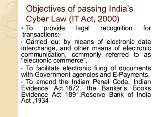 Objectives of passing India’s
Cyber Law (IT Act, 2000)
 To provide legal recognition for
transactions:-
• Carried out by means of electronic data
interchange, and other means of electronic
communication, commonly referred to as
"electronic commerce”.
• To facilitate electronic filing of documents
with Government agencies and E-Payments.
• To amend the Indian Penal Code, Indian
Evidence Act,1872, the Banker’s Books
Evidence Act 1891,Reserve Bank of India
Act ,1934
 
