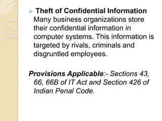  Theft of Confidential Information
Many business organizations store
their confidential information in
computer systems. This information is
targeted by rivals, criminals and
disgruntled employees.
Provisions Applicable:- Sections 43,
66, 66B of IT Act and Section 426 of
Indian Penal Code.
 