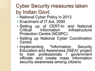 Cyber Security measures taken
by Indian Govt.
 National Cyber Policy in 2013
 Enactment of IT Act, 2000
 Setting up of CERT-In and National
Critical Information Infrastructure
Protection Centre (NCIIPC)
 Setting up National Cyber Coordination
Centre
 Implementing ''Information Security
Education and Awareness (ISEA)’ project
to train professionals / government
officials and create mass information
security awareness among citizens
 