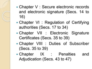  Chapter V : Secure electronic records
and electronic signature (Secs. 14 to
16)
 Chapter VI : Regulation of Certifying
authorities (Secs. 17 to 34)
 Chapter VII : Electronic Signature
Certificates (Secs. 35 to 39)
 Chapter VIII : Duties of Subscriber
(Secs. 35 to 39)
 Chapter IX : Penalties and
Adjudication (Secs. 43 to 47)
 