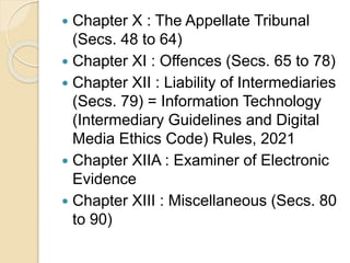  Chapter X : The Appellate Tribunal
(Secs. 48 to 64)
 Chapter XI : Offences (Secs. 65 to 78)
 Chapter XII : Liability of Intermediaries
(Secs. 79) = Information Technology
(Intermediary Guidelines and Digital
Media Ethics Code) Rules, 2021
 Chapter XIIA : Examiner of Electronic
Evidence
 Chapter XIII : Miscellaneous (Secs. 80
to 90)
 