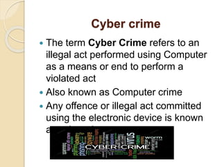 Cyber crime
 The term Cyber Crime refers to an
illegal act performed using Computer
as a means or end to perform a
violated act
 Also known as Computer crime
 Any offence or illegal act committed
using the electronic device is known
as cybercrime.
 