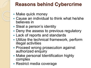 Reasons behind Cybercrime
 Make quick money
 Cause an individual to think what he/she
believes in
 Steal a person’s identity
 Deny the assess to previous regulatory
 Lack of reports and standards
 Utilize the technical framework, perform
illegal activities
 Proceed wrong prosecution against
authorized enquiry
 Make personal Identification highly
complex
 Restrict media coverage
 