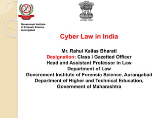 Cyber Law in India
Mr. Rahul Kailas Bharati
Designation: Class I Gazetted Officer
Head and Assistant Professor in Law
Department of Law
Government Institute of Forensic Science, Aurangabad
Department of Higher and Technical Education,
Government of Maharashtra
Government Institute
of Forensic Science,
Aurangabad
 