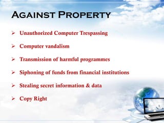 Against Property
 Unauthorized Computer Trespassing
 Computer vandalism
 Transmission of harmful programmes
 Siphoning of funds from financial institutions
 Stealing secret information & data
 Copy Right
 