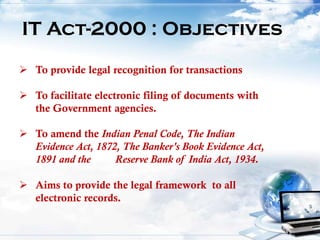 IT Act-2000 : Objectives
 To provide legal recognition for transactions
 To facilitate electronic filing of documents with
the Government agencies.
 To amend the Indian Penal Code, The Indian
Evidence Act, 1872, The Banker's Book Evidence Act,
1891 and the Reserve Bank of India Act, 1934.
 Aims to provide the legal framework to all
electronic records.
 