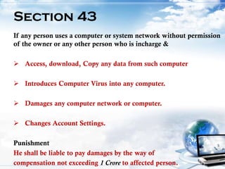 19
Section 43
If any person uses a computer or system network without permission
of the owner or any other person who is incharge &
 Access, download, Copy any data from such computer
 Introduces Computer Virus into any computer.
 Damages any computer network or computer.
 Changes Account Settings.
Punishment
He shall be liable to pay damages by the way of
compensation not exceeding 1 Crore to affected person.
 