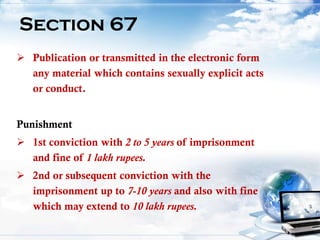 21
Section 67
 Publication or transmitted in the electronic form
any material which contains sexually explicit acts
or conduct.
Punishment
 1st conviction with 2 to 5 years of imprisonment
and fine of 1 lakh rupees.
 2nd or subsequent conviction with the
imprisonment up to 7-10 years and also with fine
which may extend to 10 lakh rupees.
 