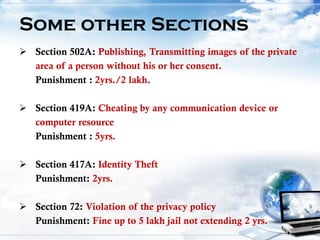 Some other Sections
 Section 502A: Publishing, Transmitting images of the private
area of a person without his or her consent.
Punishment : 2yrs./2 lakh.
 Section 419A: Cheating by any communication device or
computer resource
Punishment : 5yrs.
 Section 417A: Identity Theft
Punishment: 2yrs.
 Section 72: Violation of the privacy policy
Punishment: Fine up to 5 lakh jail not extending 2 yrs.
 