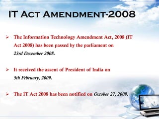 IT Act Amendment-2008
 The Information Technology Amendment Act, 2008 (IT
Act 2008) has been passed by the parliament on
23rd December 2008.
 It received the assent of President of India on
5th February, 2009.
 The IT Act 2008 has been notified on October 27, 2009.
 