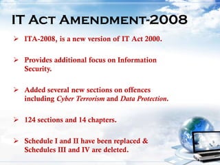  ITA-2008, is a new version of IT Act 2000.
 Provides additional focus on Information
Security.
 Added several new sections on offences
including Cyber Terrorism and Data Protection.
 124 sections and 14 chapters.
 Schedule I and II have been replaced &
Schedules III and IV are deleted.
IT Act Amendment-2008
 