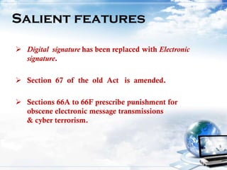  Digital signature has been replaced with Electronic
signature.
 Section 67 of the old Act is amended.
 Sections 66A to 66F prescribe punishment for
obscene electronic message transmissions
& cyber terrorism.
Salient features
 