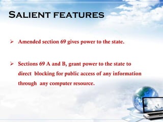  Amended section 69 gives power to the state.
 Sections 69 A and B, grant power to the state to
direct blocking for public access of any information
through any computer resource.
Salient features
 